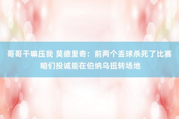 哥哥干嘛压我 莫德里奇：前两个丢球杀死了比赛 咱们投诚能在伯纳乌扭转场地