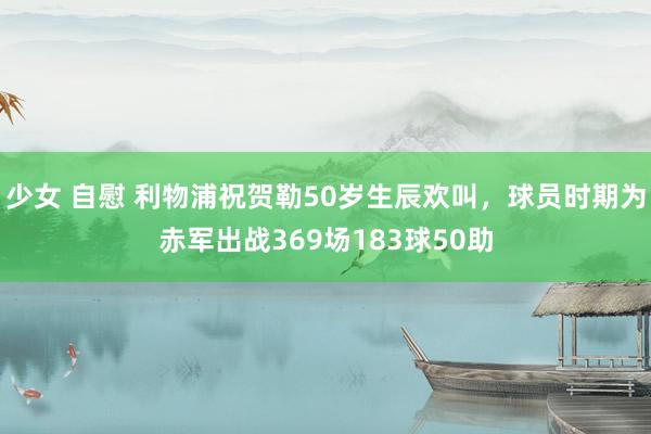 少女 自慰 利物浦祝贺勒50岁生辰欢叫，球员时期为赤军出战369场183球50助