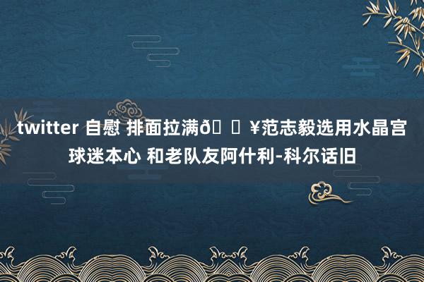 twitter 自慰 排面拉满🎥范志毅选用水晶宫球迷本心 和老队友阿什利-科尔话旧