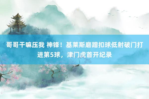 哥哥干嘛压我 神锋！基莱斯磨蹭扣球低射破门打进第5球，津门虎首开纪录