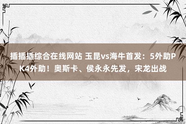 插插插综合在线网站 玉昆vs海牛首发：5外助PK4外助！奥斯卡、侯永永先发，宋龙出战