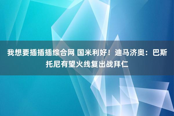 我想要插插插综合网 国米利好！迪马济奥：巴斯托尼有望火线复出战拜仁