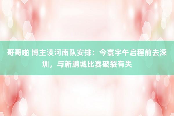 哥哥啪 博主谈河南队安排：今寰宇午启程前去深圳，与新鹏城比赛破裂有失