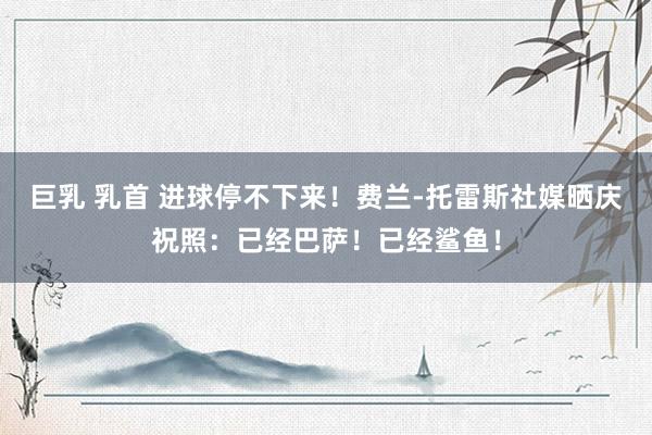 巨乳 乳首 进球停不下来！费兰-托雷斯社媒晒庆祝照：已经巴萨！已经鲨鱼！