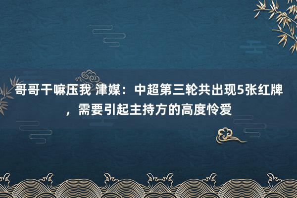 哥哥干嘛压我 津媒：中超第三轮共出现5张红牌，需要引起主持方的高度怜爱