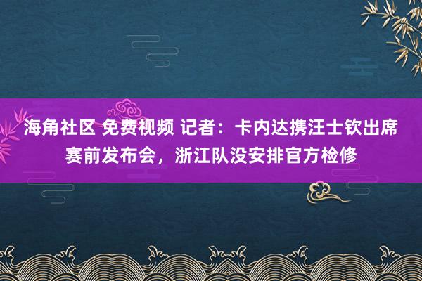 海角社区 免费视频 记者：卡内达携汪士钦出席赛前发布会，浙江队没安排官方检修