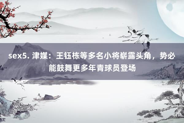 sex5. 津媒：王钰栋等多名小将崭露头角，势必能鼓舞更多年青球员登场